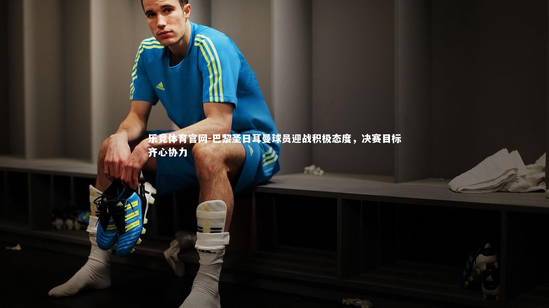 巴黎圣日耳曼球员迎战积极态度，决赛目标齐心协力