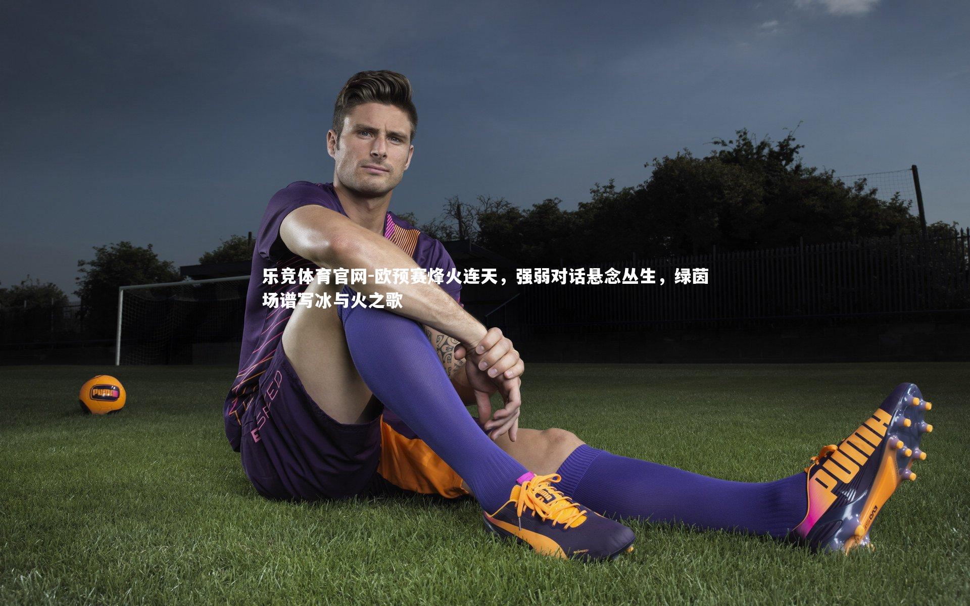 乐竞体育官网-欧预赛烽火连天，强弱对话悬念丛生，绿茵场谱写冰与火之歌