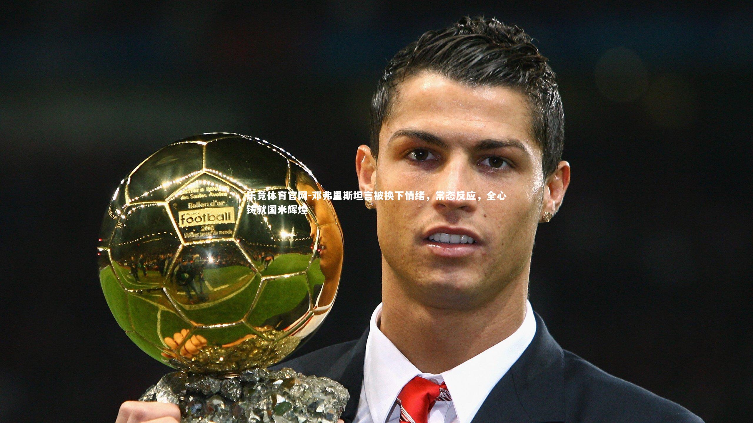 邓弗里斯坦言被换下情绪，常态反应，全心铸就国米辉煌