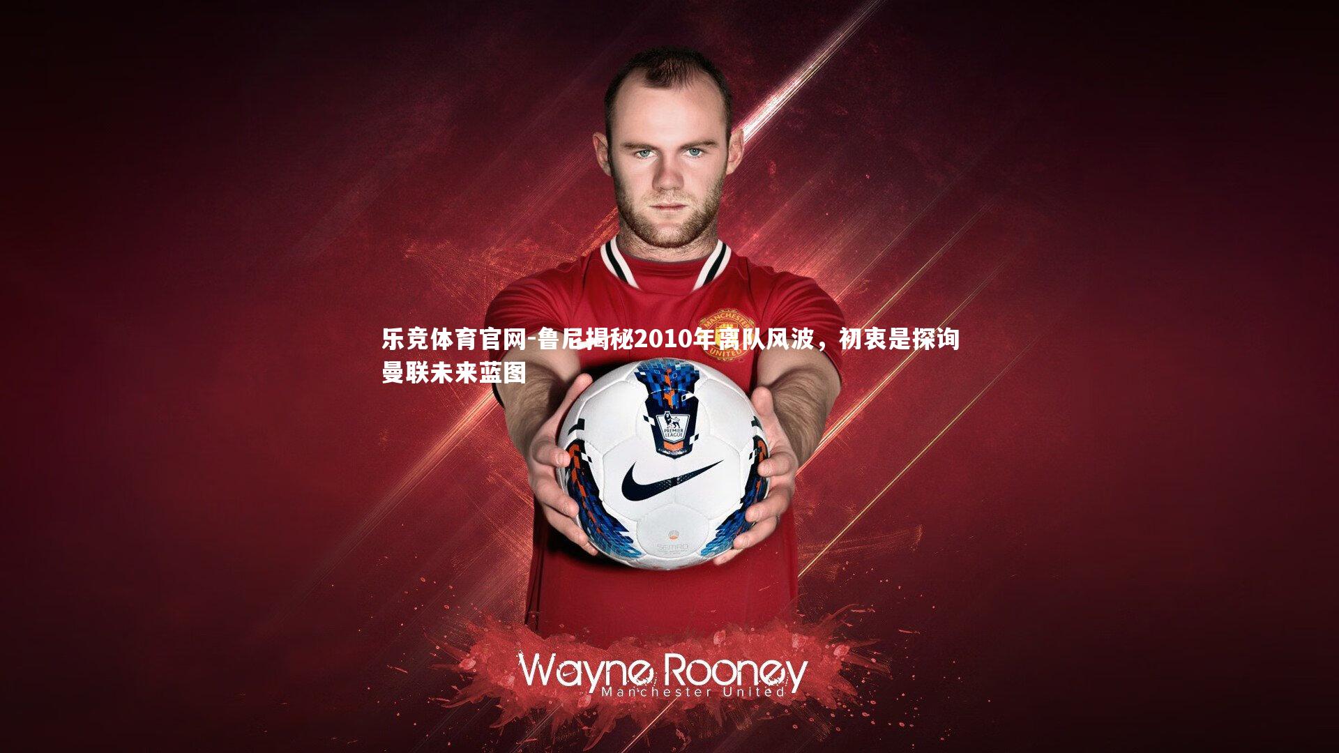 鲁尼揭秘2010年离队风波，初衷是探询曼联未来蓝图