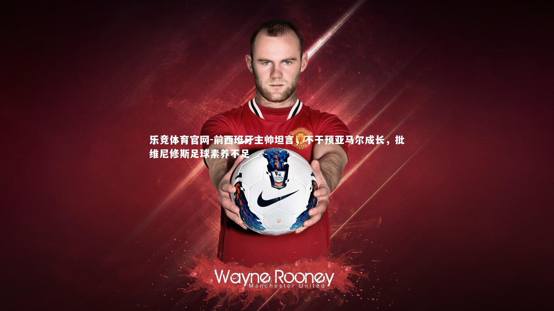 前西班牙主帅坦言，不干预亚马尔成长，批维尼修斯足球素养不足