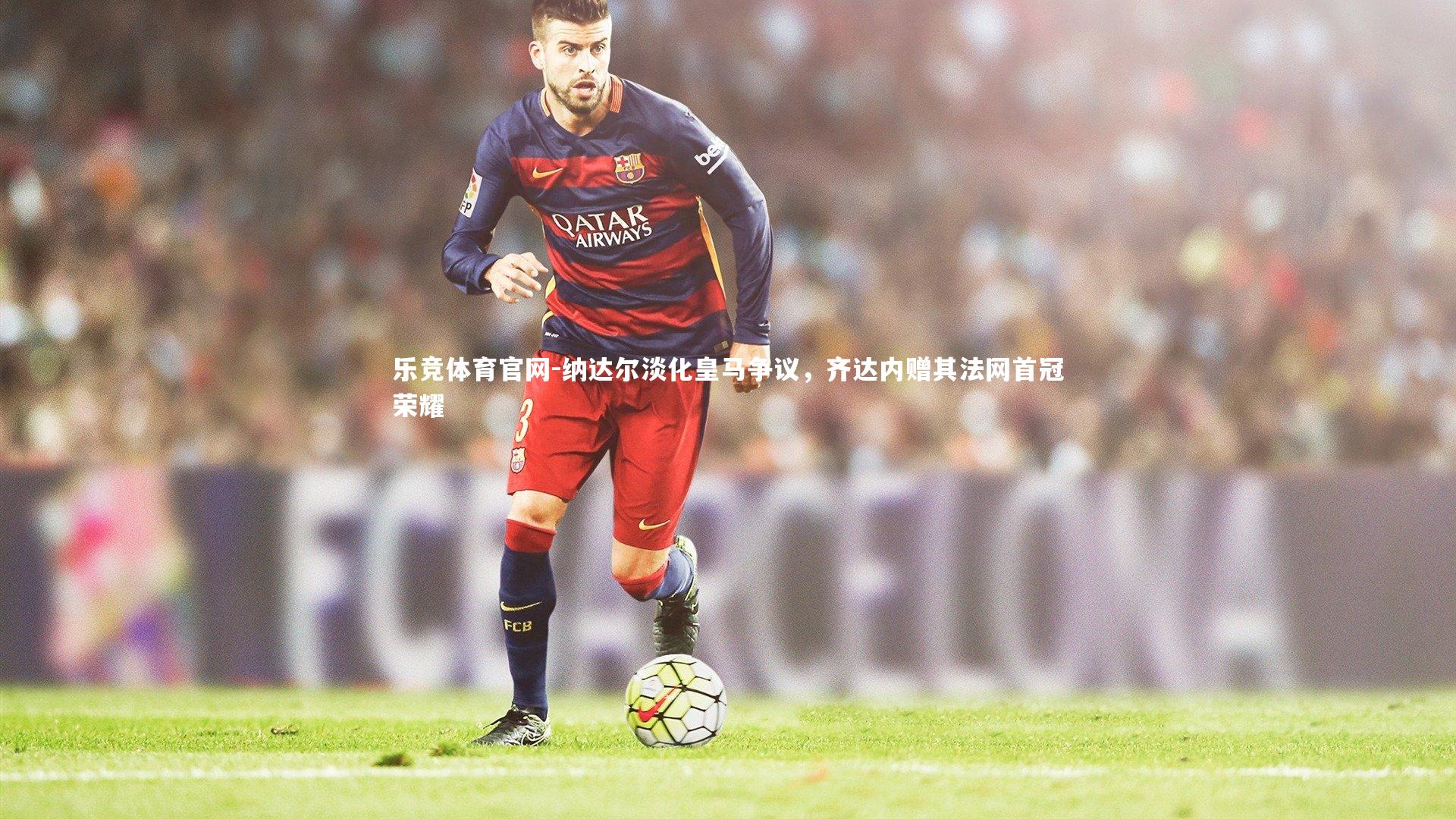 纳达尔淡化皇马争议,齐达内赠其法网首冠荣耀