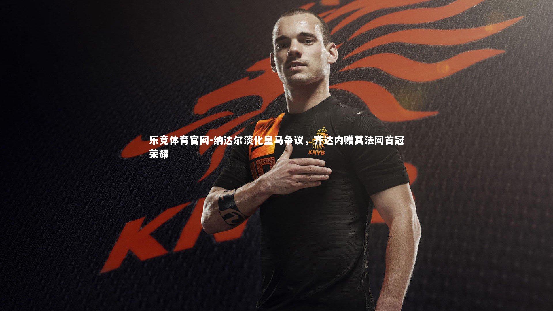 纳达尔淡化皇马争议,齐达内赠其法网首冠荣耀